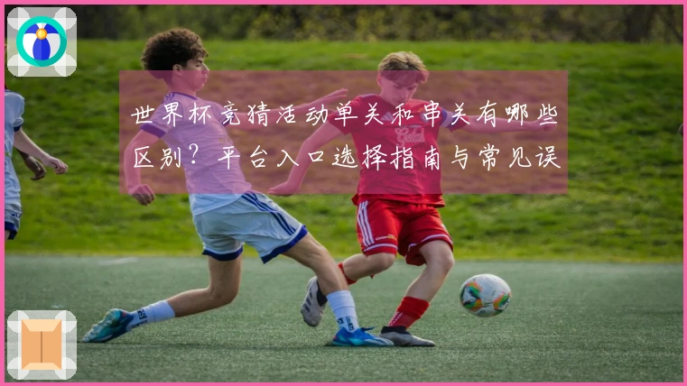 世界杯竞猜活动单关和串关有哪些区别？平台入口选择指南与常见误区